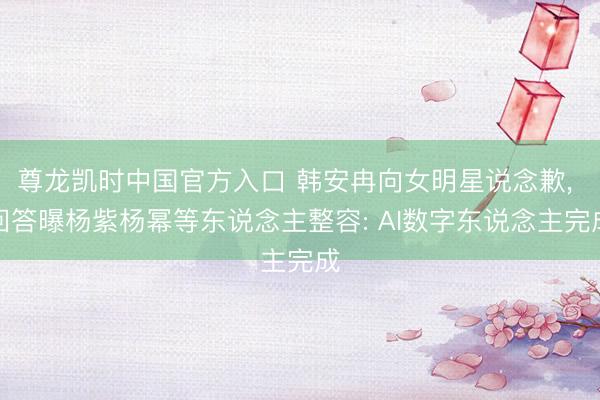 尊龙凯时中国官方入口 韩安冉向女明星说念歉， 回答曝杨紫杨幂等东说念主整容: AI数字东说念主完成