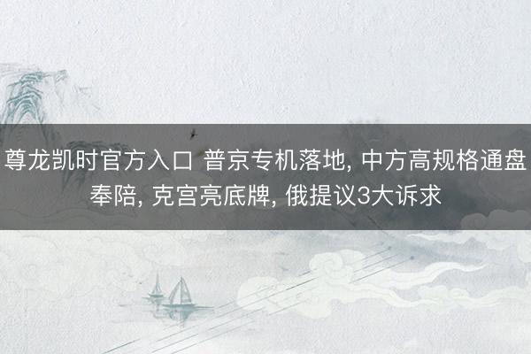 尊龙凯时官方入口 普京专机落地， 中方高规格通盘奉陪， 克宫亮底牌， 俄提议3大诉求
