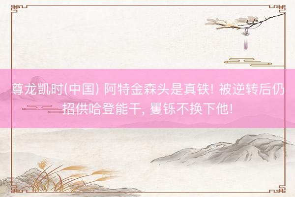 尊龙凯时(中国) 阿特金森头是真铁! 被逆转后仍招供哈登能干， 矍铄不换下他!