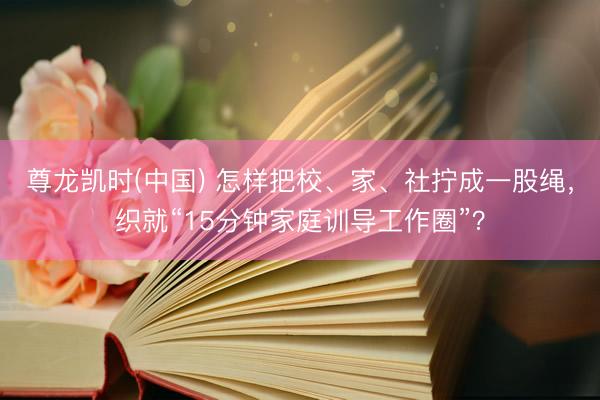 尊龙凯时(中国) 怎样把校、家、社拧成一股绳，织就“15分钟家庭训导工作圈”？