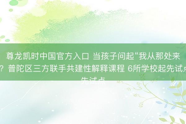 尊龙凯时中国官方入口 当孩子问起“我从那处来”?普陀区三方联手共建性解释课程 6所学校起先试点