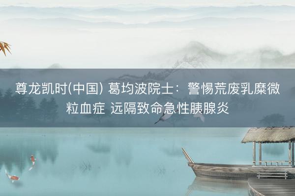 尊龙凯时(中国) 葛均波院士：警惕荒废乳糜微粒血症 远隔致命急性胰腺炎