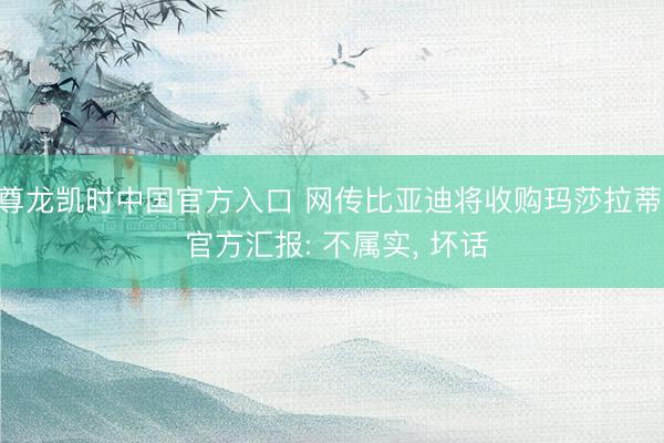 尊龙凯时中国官方入口 网传比亚迪将收购玛莎拉蒂， 官方汇报: 不属实， 坏话