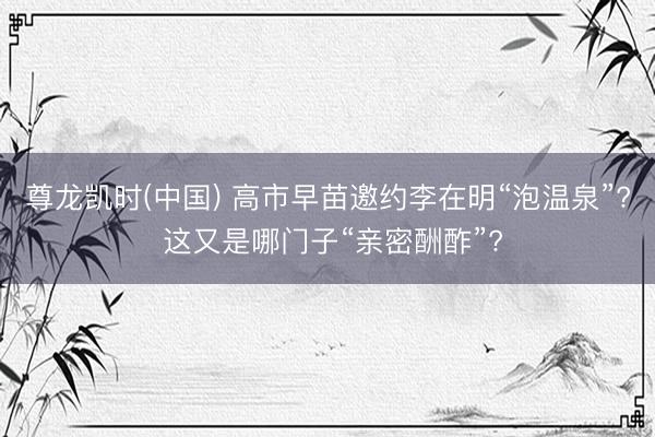 尊龙凯时(中国) 高市早苗邀约李在明“泡温泉”? 这又是哪门子“亲密酬酢”?
