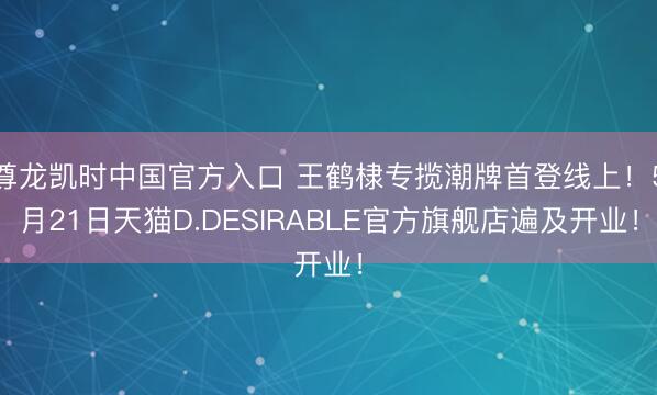 尊龙凯时中国官方入口 王鹤棣专揽潮牌首登线上！5月21日天猫D.DESIRABLE官方旗舰店遍及开业！