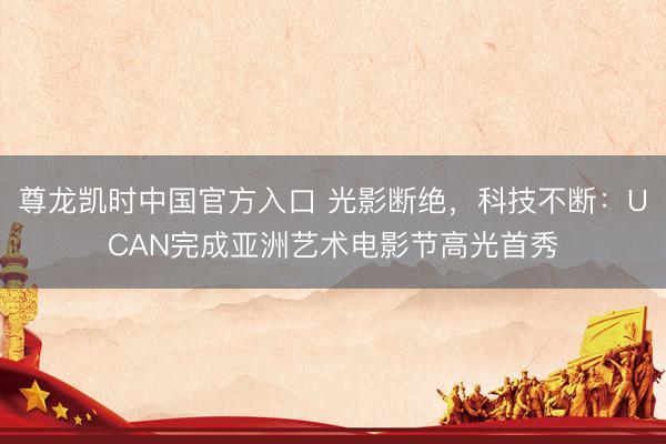 尊龙凯时中国官方入口 光影断绝，科技不断：UCAN完成亚洲艺术电影节高光首秀