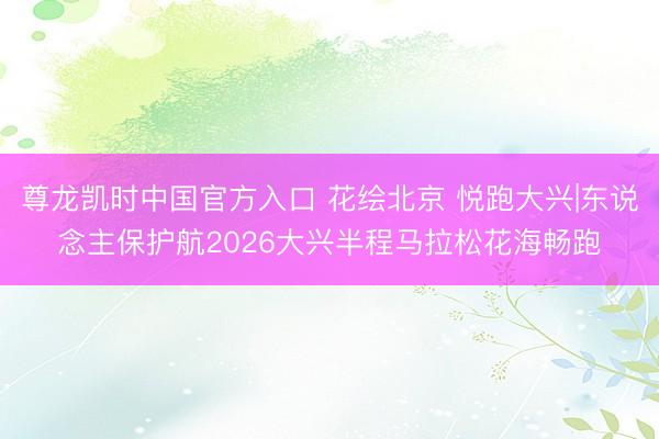 尊龙凯时中国官方入口 花绘北京 悦跑大兴|东说念主保护航2026大兴半程马拉松花海畅跑
