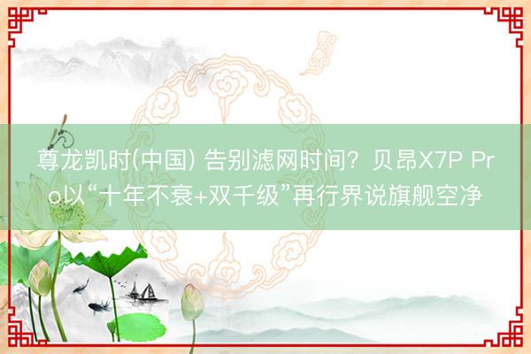 尊龙凯时(中国) 告别滤网时间？贝昂X7P Pro以“十年不衰+双千级”再行界说旗舰空净