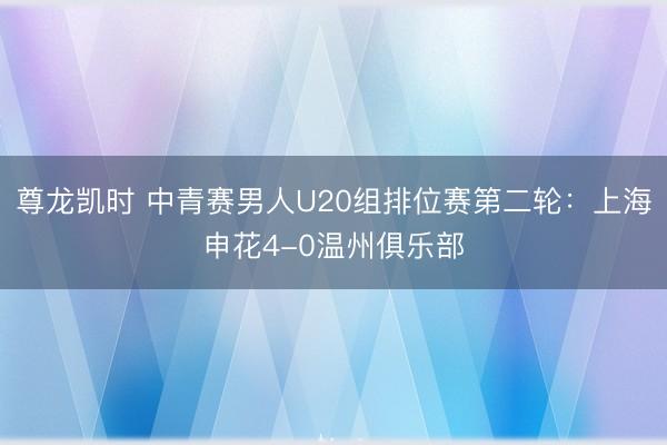 尊龙凯时 中青赛男人U20组排位赛第二轮：上海申花4-0温州俱乐部