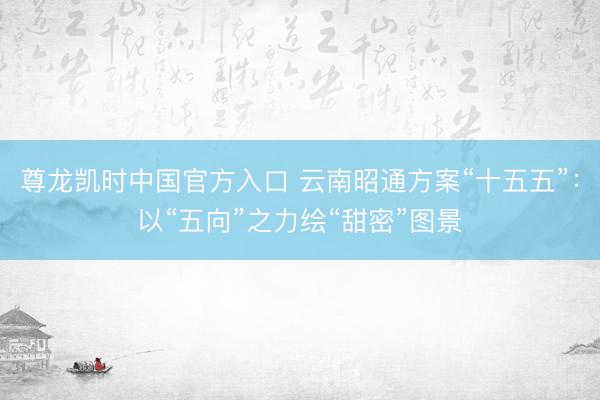 尊龙凯时中国官方入口 云南昭通方案“十五五”：以“五向”之力绘“甜密”图景