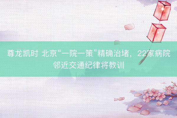 尊龙凯时 北京“一院一策”精确治堵，22家病院邻近交通纪律将教训