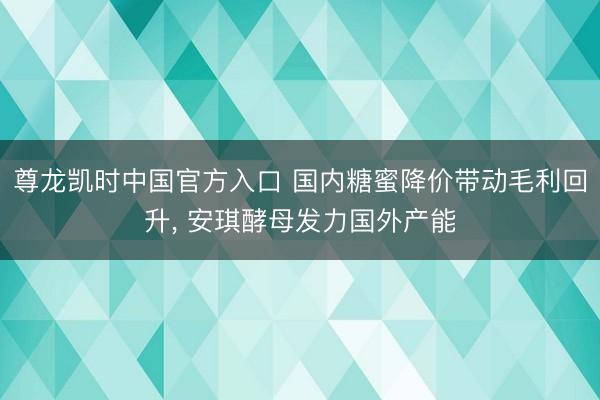 尊龙凯时中国官方入口 国内糖蜜降价带动毛利回升， 安琪酵母发力国外产能