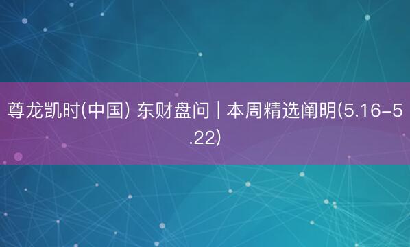 尊龙凯时(中国) 东财盘问 | 本周精选阐明(5.16-5.22)