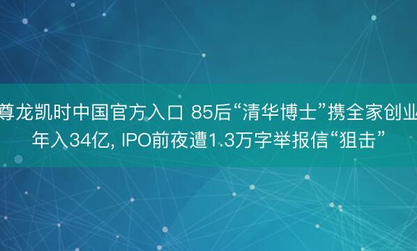 尊龙凯时中国官方入口 85后“清华博士”携全家创业年入34亿， IPO前夜遭1.3万字举报信“狙击”