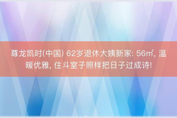 尊龙凯时(中国) 62岁退休大姨新家: 56㎡， 温暖优雅， 住斗室子照样把日子过成诗!