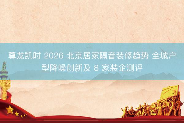 尊龙凯时 2026 北京居家隔音装修趋势 全城户型降噪创新及 8 家装企测评