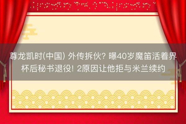 尊龙凯时(中国) 外传拆伙? 曝40岁魔笛活着界杯后秘书退役! 2原因让他拒与米兰续约