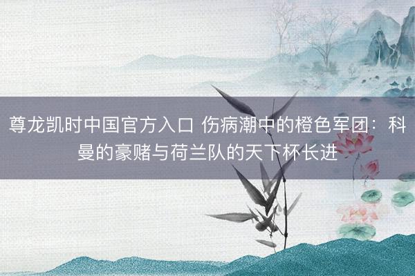 尊龙凯时中国官方入口 伤病潮中的橙色军团：科曼的豪赌与荷兰队的天下杯长进‌