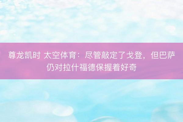 尊龙凯时 太空体育:尽管敲定了戈登,但巴萨仍对拉什福德保握着好奇