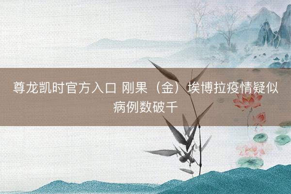 尊龙凯时官方入口 刚果（金）埃博拉疫情疑似病例数破千
