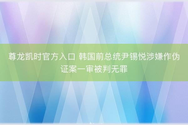 尊龙凯时官方入口 韩国前总统尹锡悦涉嫌作伪证案一审被判无罪