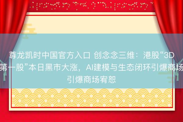 尊龙凯时中国官方入口 创念念三维：港股“3D打印第一股”本日黑市大涨，AI建模与生态闭环引爆商场宥恕