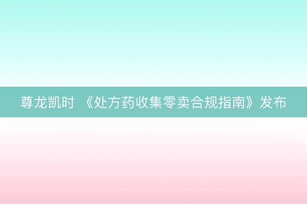 尊龙凯时 《处方药收集零卖合规指南》发布