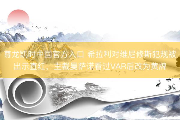 尊龙凯时中国官方入口 希拉利对维尼修斯犯规被出示直红，主裁曼萨诺看过VAR后改为黄牌