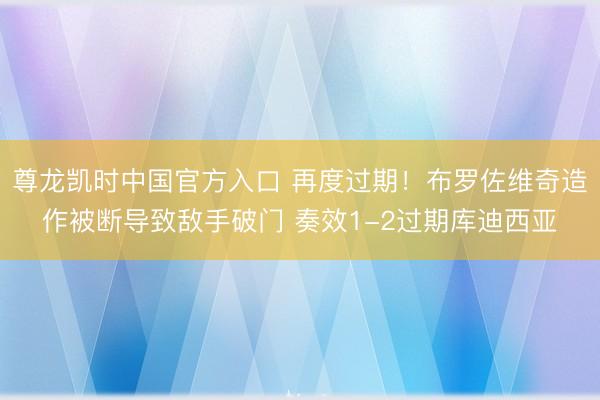 尊龙凯时中国官方入口 再度过期!布罗佐维奇造作被断导致敌手破门 奏效1-2过期库迪西亚