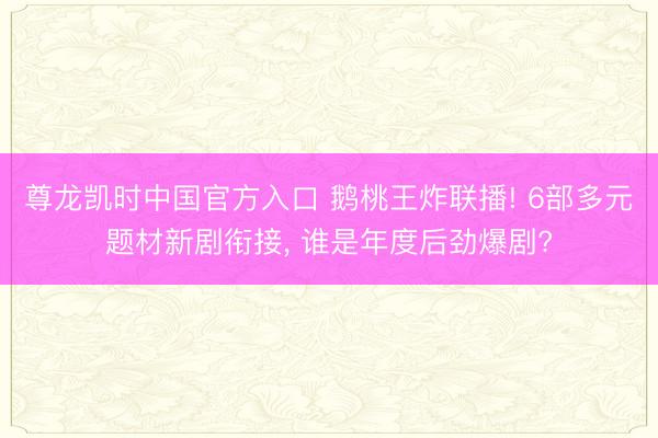 尊龙凯时中国官方入口 鹅桃王炸联播! 6部多元题材新剧衔接， 谁是年度后劲爆剧?