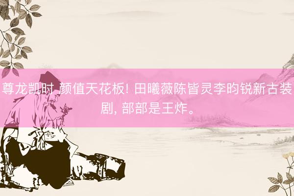 尊龙凯时 颜值天花板! 田曦薇陈皆灵李昀锐新古装剧， 部部是王炸。