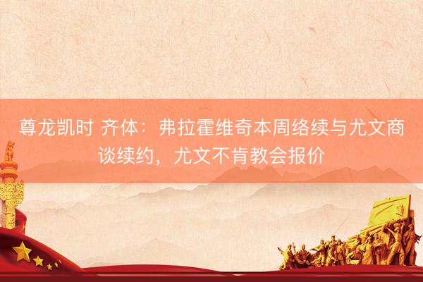 尊龙凯时 齐体：弗拉霍维奇本周络续与尤文商谈续约，尤文不肯教会报价