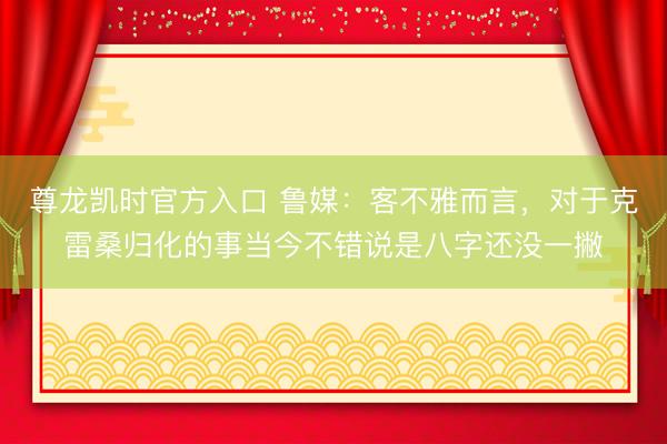 尊龙凯时官方入口 鲁媒：客不雅而言，对于克雷桑归化的事当今不错说是八字还没一撇