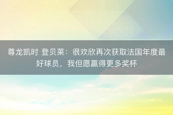 尊龙凯时 登贝莱:很欢欣再次获取法国年度最好球员,我但愿赢得更多奖杯