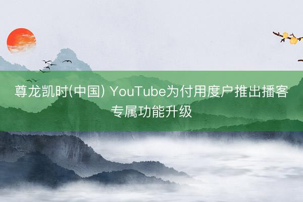 尊龙凯时(中国) YouTube为付用度户推出播客专属功能升级