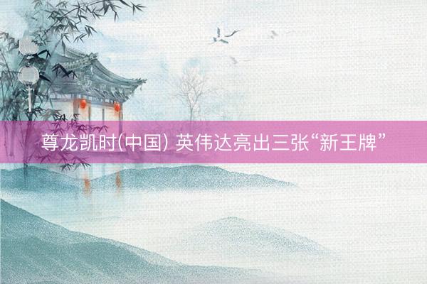 尊龙凯时(中国) 英伟达亮出三张“新王牌”