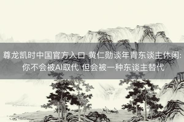 尊龙凯时中国官方入口 黄仁勋谈年青东谈主休闲: 你不会被AI取代 但会被一种东谈主替代
