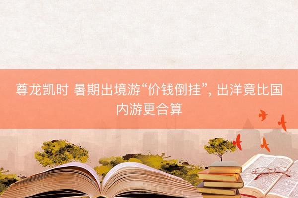 尊龙凯时 暑期出境游“价钱倒挂”， 出洋竟比国内游更合算