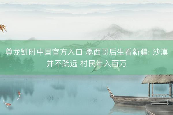 尊龙凯时中国官方入口 墨西哥后生看新疆: 沙漠并不疏远 村民年入百万