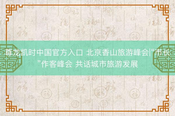 尊龙凯时中国官方入口 北京香山旅游峰会|“市长”作客峰会 共话城市旅游发展