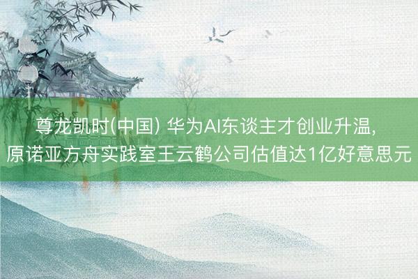 尊龙凯时(中国) 华为AI东谈主才创业升温， 原诺亚方舟实践室王云鹤公司估值达1亿好意思元