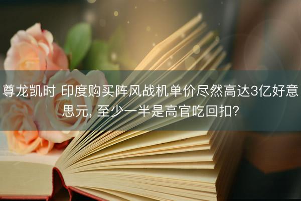 尊龙凯时 印度购买阵风战机单价尽然高达3亿好意思元， 至少一半是高官吃回扣?
