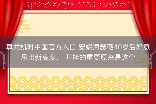 尊龙凯时中国官方入口 安妮海瑟薇40岁后好意思出新高度， 开挂的重要原来是这个