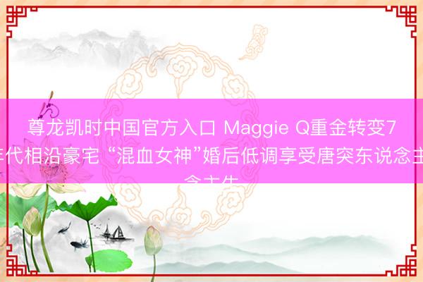 尊龙凯时中国官方入口 Maggie Q重金转变70年代相沿豪宅 “混血女神”婚后低调享受唐突东说念主生
