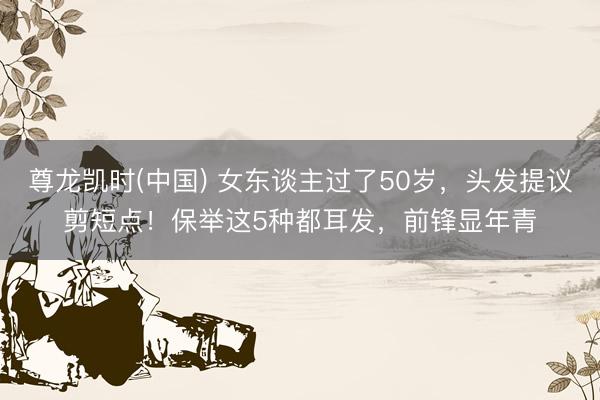 尊龙凯时(中国) 女东谈主过了50岁，头发提议剪短点！保举这5种都耳发，前锋显年青
