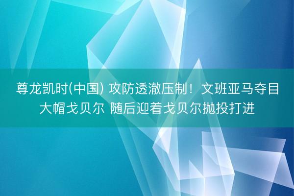 尊龙凯时(中国) 攻防透澈压制！文班亚马夺目大帽戈贝尔 随后迎着戈贝尔抛投打进