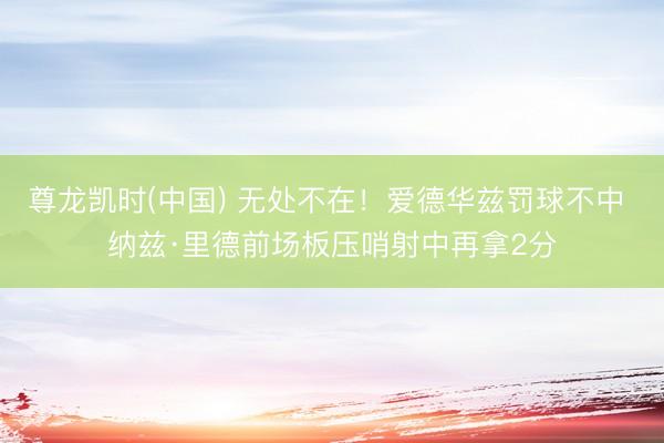 尊龙凯时(中国) 无处不在！爱德华兹罚球不中 纳兹·里德前场板压哨射中再拿2分