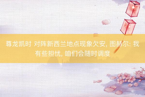 尊龙凯时 对阵新西兰地点现象欠安， 图赫尔: 我有些担忧， 咱们会随时调度