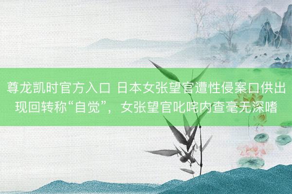 尊龙凯时官方入口 日本女张望官遭性侵案口供出现回转称“自觉”，女张望官叱咤内查毫无深嗜