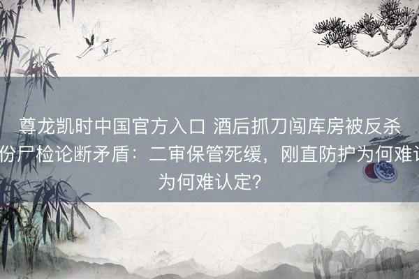 尊龙凯时中国官方入口 酒后抓刀闯库房被反杀，两份尸检论断矛盾：二